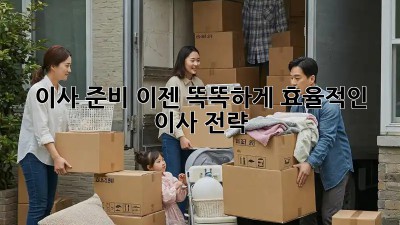 이사 준비, 이젠 똑똑하게! 효율적인 이사 전략